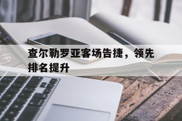 星空体育官网登录入口-包含查尔勒罗亚客场告捷，领先排名提升的词条